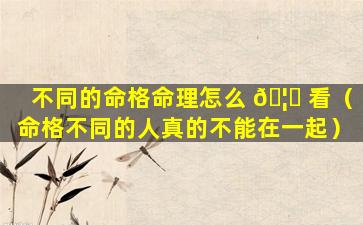 不同的命格命理怎么 🦊 看（命格不同的人真的不能在一起）